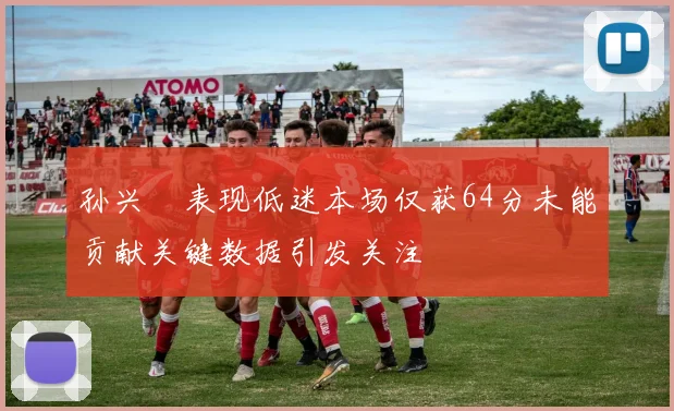 孙兴慜表现低迷本场仅获64分未能贡献关键数据引发关注