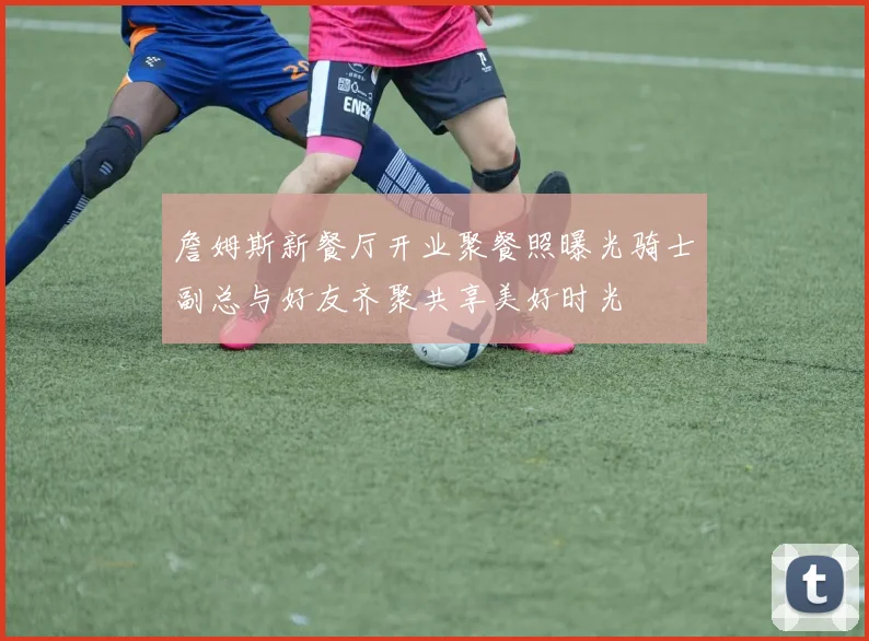 詹姆斯新餐厅开业聚餐照曝光骑士副总与好友齐聚共享美好时光