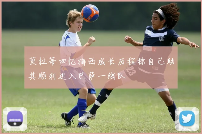 莫拉蒂回忆梅西成长历程称自己助其顺利进入巴萨一线队