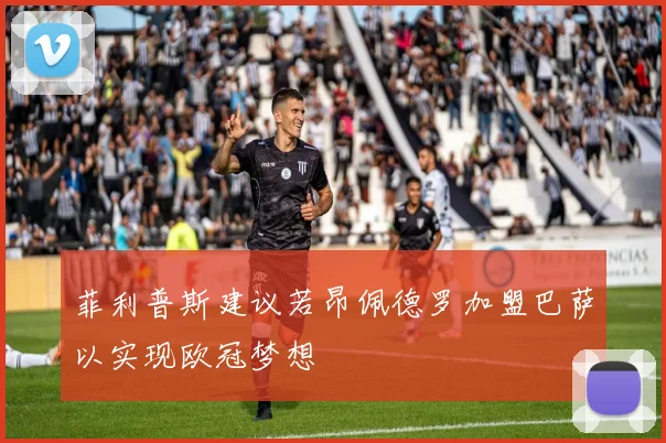 菲利普斯建议若昂佩德罗加盟巴萨以实现欧冠梦想