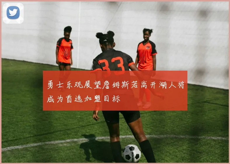 勇士乐观展望詹姆斯若离开湖人将成为首选加盟目标