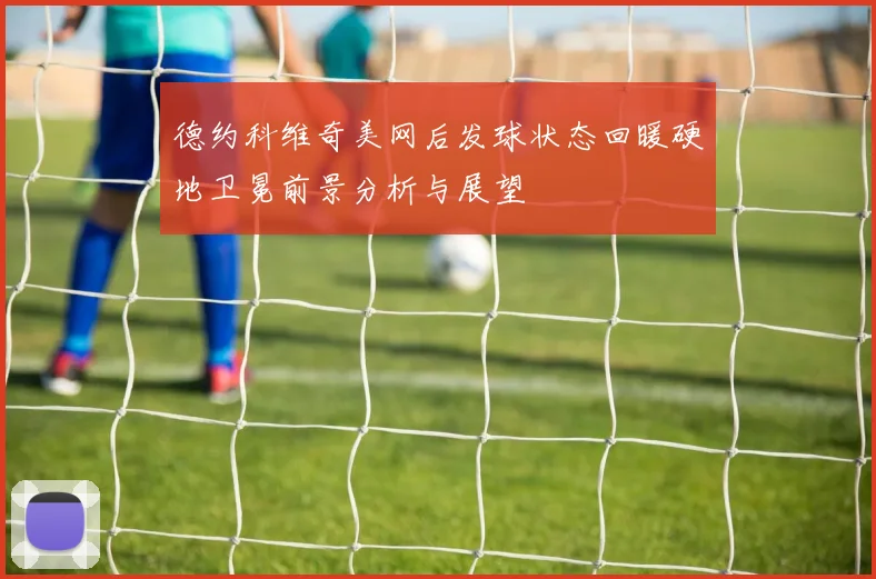 德约科维奇美网后发球状态回暖硬地卫冕前景分析与展望