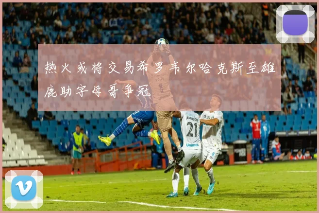 热火或将交易希罗韦尔哈克斯至雄鹿助字母哥争冠