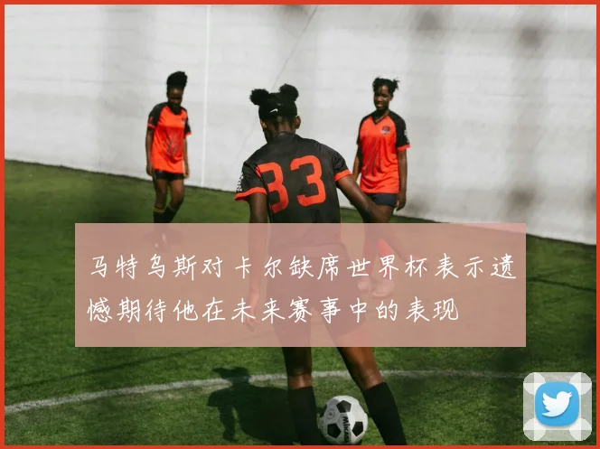 马特乌斯对卡尔缺席世界杯表示遗憾期待他在未来赛事中的表现