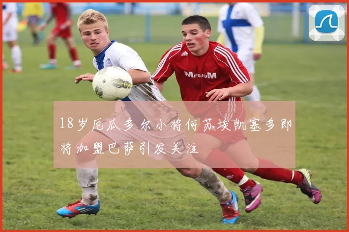 18岁厄瓜多尔小将何苏埃凯塞多即将加盟巴萨引发关注